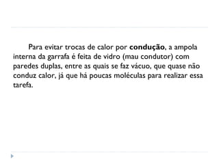 Para evitar trocas de calor por condução, a ampola
interna da garrafa é feita de vidro (mau condutor) com
paredes duplas, entre as quais se faz vácuo, que quase não
conduz calor, já que há poucas moléculas para realizar essa
tarefa.
 