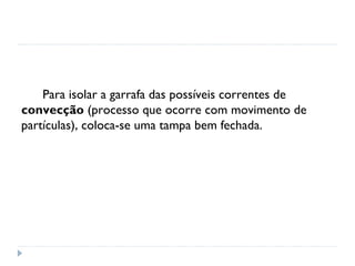 Para isolar a garrafa das possíveis correntes de
convecção (processo que ocorre com movimento de
partículas), coloca-se uma tampa bem fechada.
 