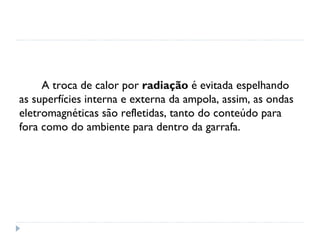 A troca de calor por radiação é evitada espelhando
as superfícies interna e externa da ampola, assim, as ondas
eletromagnéticas são refletidas, tanto do conteúdo para
fora como do ambiente para dentro da garrafa.
 