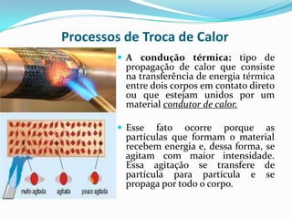 Processos de Troca de Calor
          A condução térmica: tipo de
          propagação de calor que consiste
          na transferência de energia térmica
          entre dois corpos em contato direto
          ou que estejam unidos por um
          material condutor de calor.

          Esse  fato ocorre porque as
          partículas que formam o material
          recebem energia e, dessa forma, se
          agitam com maior intensidade.
          Essa agitação se transfere de
          partícula para partícula e se
          propaga por todo o corpo.
 