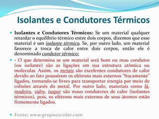 Isolantes e Condutores Térmicos
 Isolantes e Condutores Térmicos: Se um material qualquer
  retardar o equilíbrio térmico entre dois corpos, dizemos que esse
  material é um isolante térmico. Se, por outro lado, um material
  favorece a troca de calor entre dois corpos, então ele é
  denominado condutor térmico;
 - O que determina se um material será bom ou mau condutor
  (ou isolante) são as ligações em sua estrutura atômica ou
  molecular. Assim, os metais são excelentes condutores de calor
  devido ao fato possuírem os elétrons mais externos “fracamente”
  ligados, tornando-se livres para transportar energia por meio de
  colisões através do metal. Por outro lado, materiais como lã,
  madeira, vidro, isopor são maus condutores de calor (isolantes
  térmicos), pois, os elétrons mais externos de seus átomos estão
  firmemente ligados.

 Fonte: www.grupoescolar.com
 