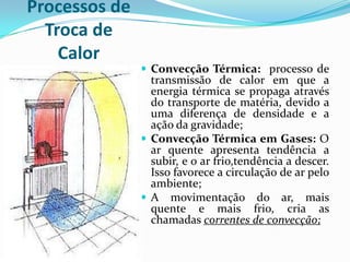 Processos de
  Troca de
    Calor
                Convecção Térmica: processo de
                 transmissão de calor em que a
                 energia térmica se propaga através
                 do transporte de matéria, devido a
                 uma diferença de densidade e a
                 ação da gravidade;
                Convecção Térmica em Gases: O
                 ar quente apresenta tendência a
                 subir, e o ar frio,tendência a descer.
                 Isso favorece a circulação de ar pelo
                 ambiente;
                A movimentação do ar, mais
                 quente e mais frio, cria as
                 chamadas correntes de convecção;
 