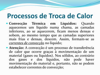 Processos de Troca de Calor
 Convecção      Térmica em Líquidos: Quando
  aquecemos um líquido numa chama, as camadas
  inferiores, ao se aquecerem, ficam menos densas e
  sobem, ao mesmo tempo que as camadas superiores
  mais frias e densas, descem. Assim, formam-se as
  correntes de convecção no líquido;
 Atenção: A convecção é um processo de transferência
  de calor que ocorre graças à movimentação de um
  material (gases ou líquidos). Nos sólidos, ao contrário
  dos gases e dos líquidos, não pode haver
  movimentação do material e, portanto, não se podem
  estabelecer correntes de convecção;
 
