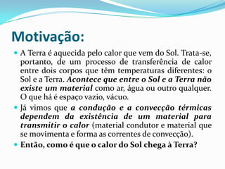 Motivação:
 A Terra é aquecida pelo calor que vem do Sol. Trata-se,
  portanto, de um processo de transferência de calor
  entre dois corpos que têm temperaturas diferentes: o
  Sol e a Terra. Acontece que entre o Sol e a Terra não
  existe um material como ar, água ou outro qualquer.
  O que há é espaço vazio, vácuo.
 Já vimos que a condução e a convecção térmicas
  dependem da existência de um material para
  transmitir o calor (material condutor e material que
  se movimenta e forma as correntes de convecção).
 Então, como é que o calor do Sol chega à Terra?
 