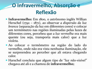 O Infravermelho, Absorção e
              Reflexão
 Infravermelho: Em 1800, o astrônomo inglês Willian
  Herschel (1792 – 1871), ao observar a dispersão da luz
  branca (separação da luz em diferentes cores) e colocar
  um termômetro nas regiões iluminadas pelas luzes de
  diferentes cores, percebeu que a luz vermelha era mais
  quente (ou seja, transporta mais calor) que a luz
  violeta.
 Ao colocar o termômetro na região do lado do
  vermelho, onde não era vista nenhuma iluminação, ele
  se surpreendeu ao perceber que ali estava chegando
  calor.
 Harschel concluiu que algum tipo de “luz não-visível”
  chegava até ali e a chamou de infravermelho;
 