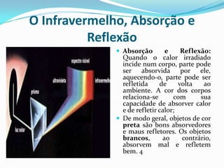 O Infravermelho, Absorção e
          Reflexão
               Absorção        e     Reflexão:
                Quando o calor irradiado
                incide num corpo, parte pode
                ser absorvida por ele,
                aquecendo-o, parte pode ser
                refletida     de     volta   ao
                ambiente. A cor dos corpos
                relaciona-se       com      sua
                capacidade de absorver calor
                e de refletir calor;
               De modo geral, objetos de cor
                preta são bons absorvedores
                e maus refletores. Os objetos
                brancos,       ao     contrário,
                absorvem mal e refletem
                bem. 4
 