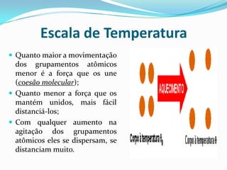Escala de Temperatura
 Quanto maior a movimentação
  dos grupamentos atômicos
  menor é a força que os une
  (coesão molecular);
 Quanto menor a força que os
  mantém unidos, mais fácil
  distanciá-los;
 Com qualquer aumento na
  agitação dos grupamentos
  atômicos eles se dispersam, se
  distanciam muito.
 