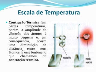 Escala de Temperatura
 Contração Térmica: Em
 baixas     temperaturas,
 porém, a amplitude de
 vibração dos átomos é
 muito pequena e, em
 consequência,     ocorre
 uma diminuição da
 distância entre seus
 átomos. É esse fenômeno
 que     chamamos     de
 contração térmica.
 
