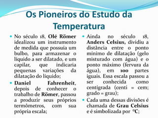 Os Pioneiros do Estudo da
             Temperatura
 No século 18, Olé Römer          Ainda     no século 18,
  idealizou um instrumento          Anders Celsius, dividiu a
  de medida que possuía um          distância entre o ponto
  bulbo, para armazenar o           mínimo de dilatação (gelo
  líquido a ser dilatado, e um      misturado com água) e o
  capilar,    que     indicaria     ponto máximo (fervura da
  pequenas variações da             água), em 100 partes
  dilatação do líquido;             iguais. Essa escala passou a
 Daniel          Fahrenheit,       ser     conhecida      como
  depois de conhecer o              centígrada (centi = cem;
  trabalho de Römer, passou         grado = grau);
  a produzir seus próprios         Cada uma dessas divisões é
  termômetros, com sua              chamada de Grau Celsius
  própria escala;                   e é simbolizada por ⁰C;
 