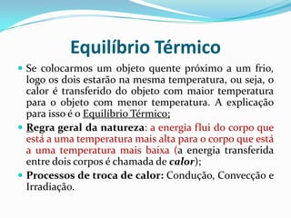 Equilíbrio Térmico
 Se colocarmos um objeto quente próximo a um frio,
  logo os dois estarão na mesma temperatura, ou seja, o
  calor é transferido do objeto com maior temperatura
  para o objeto com menor temperatura. A explicação
  para isso é o Equilíbrio Térmico;
 Regra geral da natureza: a energia flui do corpo que
  está a uma temperatura mais alta para o corpo que está
  a uma temperatura mais baixa (a energia transferida
  entre dois corpos é chamada de calor);
 Processos de troca de calor: Condução, Convecção e
  Irradiação.
 