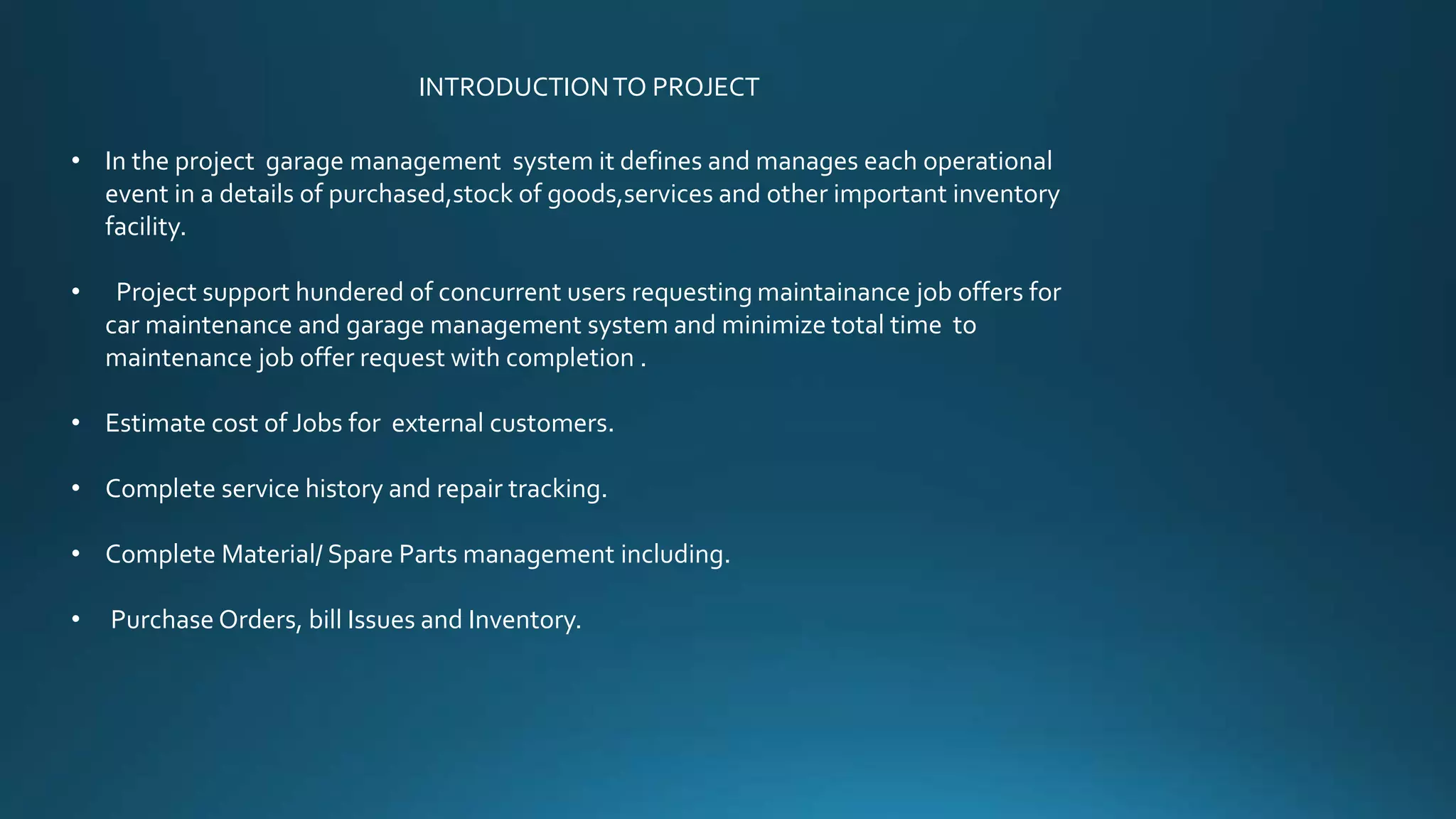 INTRODUCTION TO PROJECT 
• In the project garage management system it defines and manages each operational 
event in a details of purchased,stock of goods,services and other important inventory 
facility. 
• Project support hundered of concurrent users requesting maintainance job offers for 
car maintenance and garage management system and minimize total time to 
maintenance job offer request with completion . 
• Estimate cost of Jobs for external customers. 
• Complete service history and repair tracking. 
• Complete Material/ Spare Parts management including. 
• Purchase Orders, bill Issues and Inventory. 
 