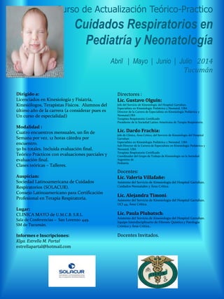 Curso de Actualización Teórico-Practico
Cuidados Respiratorios en
Pediatría y Neonatología
Abril | Mayo | Junio | Julio 2014
Tucumán
Dirigido a:
Licenciados en Kinesiología y Fisiatría,
Kinesiólogos, Terapistas Físicos. Alumnos del
último año de la carrera (a considerar pues es
Un curso de especialidad)
Modalidad :
Cuatro encuentros mensuales, un fin de
Semana por vez. 12 horas cátedra por
encuentro.
50 hs totales. Incluida evaluación final.
Teórico Prácticos con evaluaciones parciales y
evaluación final.
Clases teóricas – Talleres.
Auspician:
Sociedad Latinoamericana de Cuidados
Respiratorios (SOLACUR).
Consejo Latinoamericano para Certificación
Profesional en Terapia Respiratoria.
Lugar:
CLINICA MAYO de U.M.C.B. S.R.L.
Sala de Conferencias – San Lorenzo 449.
SM de Tucumán.
Informes e Inscripciones:
Klga. Estrella M. Partal
estrellapartal@hotmail.com
Directores :
Lic. Gustavo Olguin:
Jefe del Servicio de Kinesiología del Hospital Garrahan.
Especialista en Kinesiología Pediátrica y Neonatal, UBA
Director de la Carrera de Especialista en Kinesiología Pediátrica y
Neonatal,UBA
Terapista Respiratorio Certificado
Presidente de la Sociedad Latino Americana de Terapia Respiratoria.
Lic. Dardo Frachia:
Jefe de Clínica, Área Critica, del Servicio de Kinesiología del Hospital
Garrahan
Especialista en Kinesiología Pediátrica y Neonatal, UBA
Sub Director de la Carrera de Especialista en Kinesiología Pediátrica y
Neonatal, UBA
Terapista Respiratorio Certificado
Coordinador del Grupo de Trabajo de Kinesiología en la Sociedad
Argentina de
Pediatría.
Docentes:
Lic. Valeria Villafañe:
Asistente del Servicio de Kinesiología del Hospital Garrahan.
Cuidados Neonatales y Área Crítica.
Lic. Alejandra Timoni:
Asistente del Servicio de Kinesiología del Hospital Garrahan.
UCI 44, Área Crítica.
Lic. Paula Plubatsch:
Asistente del Servicio de Kinesiología del Hospital Garrahan.
Equipo Interdisciplinario de Fibrosis Quística y Patología
Crónica y Área Crítica..
Docentes Invitados.
 