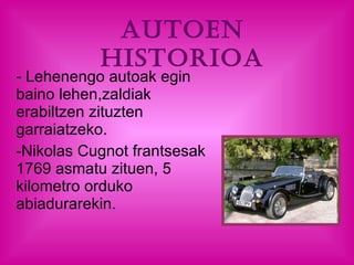Autoen historioa - Lehenengo autoak egin baino lehen,zaldiak erabiltzen zituzten garraiatzeko.  Nikolas Cugnot frantsesak 1769 asmatu zituen, 5 kilometro orduko abiadurarekin. 