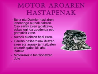 Motor aroaren hastapenak - Benz eta Daimler hasi ziren lehenengo autoak saltzen. Oso zailak ziren gidatzeko, eskuz eginda zeudenez oso garestiak ziren.  Autoak ekoitzen hasi ziren.  Garraio desberdinak ibiltzen ziren eta arauak jarri zituzten arazorik gabe ibili ahal izateko Motorrarekin funtzionatzen dute 