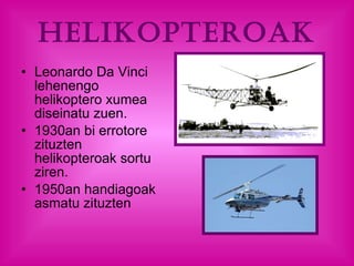 HELIKOPTEROAK Leonardo Da Vinci lehenengo helikoptero xumea diseinatu zuen.  1930an bi errotore  zituzten helikopteroak sortu ziren.  1950an handiagoak asmatu zituzten 