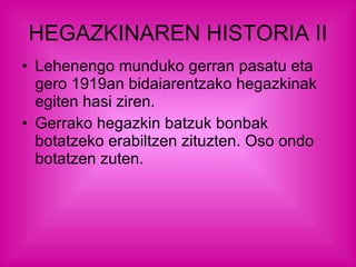 HEGAZKINAREN HISTORIA II Lehenengo munduko gerran pasatu eta gero 1919an bidaiarentzako hegazkinak egiten hasi ziren. Gerrako hegazkin batzuk bonbak botatzeko erabiltzen zituzten. Oso ondo botatzen zuten.  