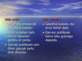 Alde onak: Azkar eta erosoa da lekuetara joateko. Bidai luzeetan nahi duzun lekuetan gelditu al zarela. Garraio publikoan ezin diren gauzak sartu ahal dituzula. Alde txarrak: Gasolina kutsatu eta erosi behar dela. Garraio publikoak baino leku gutziago dagoela. 