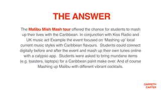 GARRETH
CARTER
THE ANSWER
The Malibu Mish Mash tour offered the chance for students to mash
up their lives with the Caribbean. In conjunction with Kiss Radio and
UK music act Example the event focused on ‘Mashing up’ local
current music styles with Caribbean flavours. Students could connect
digitally before and after the event and mash up their own tunes online  
with a calypso app. Students were asked to bring mundane items  
(e.g. toasters, laptops) for a Caribbean paint make over. And of course
Mashing up Malibu with different vibrant cocktails.
 