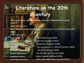 Literature on the 20th century Two world wars, an intervening economic depression of great  severity . Some writers were: Knut Hamsun  (whose novel  Hunger  is considered to be the first modernist novel)  American authors Hart Crane  White Buildings  (1926) Edward Estlin Cummings  Eight Harvard Poets  (1917)  John Dos Passos  Manhattan   Transfer  (1925) T.S. Eliot  The Love Song of J. Alfred Prufrock   (1915) F. Scott Fitzgerald  The Great Gatsby  (1925) Ernest Hemingway  The Old Man and the Sea  (1952) Langston Hughes  Simple Speaks His Mind  (1950) Zora Neale Hurston  Their Eyes Were Watching God  (1937) 