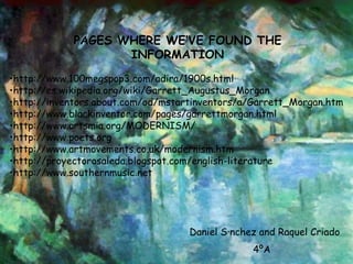 PAGES WHERE WE’VE FOUND THE INFORMATION http://www.100megspop3.com/adira/1900s.html http://es.wikipedia.org/wiki/Garrett_Augustus_Morgan http://inventors.about.com/od/mstartinventors/a/Garrett_Morgan.htm http://www.blackinventor.com/pages/garrettmorgan.html http://www.artsmia.org/MODERNISM/ http://www.poets.org http://www.artmovements.co.uk/modernism.htm  http://proyectorosaleda.blogspot.com/english-literature http://www.southernmusic.net Daniel Sánchez and Raquel Criado 4ºA 
