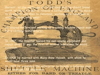 Garrett, at the early age of 14 decided that he should travel north to Ohio in order to receive a better education. He moved to Cincinnati and then to Cleveland, working as a handyman in order to make ends meet.  He stayed in Cleveland working  as a sewing machine repair man for a clothing manufacturer . In 1907, the inventor opened his own sewing equipment and repair shop. It was the first of several businesses he would establish.  In 1908 he married with Mary Anne Hassek, with whom he would have three sons. In 1909  he expanded the enterprise to include a tailoring shop that employed 32 employees.  