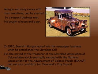 Morgan won many money with  that inventions, and he started to be a respect business man.  He bought a house and a car. In 1920, Garrett Morgan moved into the newspaper business when he established the Cleveland Call.   He also served as the treasurer of the Cleveland Association of Colored Men which eventually merged with the National Association for the Advancement of Colored People (NAACP) and ran as a candidate for Cleveland's City Council 