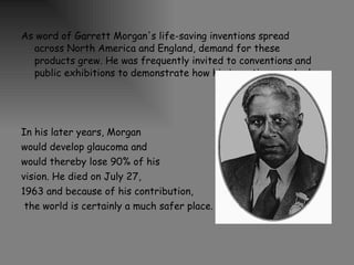 As word of Garrett Morgan's life-saving inventions spread across North America and England, demand for these products grew. He was frequently invited to conventions and public exhibitions to demonstrate how his inventions worked. In his later years, Morgan  would develop glaucoma and  would thereby lose 90% of his  vision. He died on July 27,  1963 and because of his contribution, the world is certainly a much safer place.  