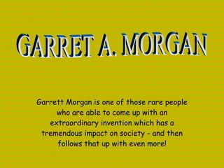 Garrett Morgan is one of those rare people who are able to come up with an extraordinary invention which has a tremendous impact on society - and then follows that up with even more!   GARRET A. MORGAN 