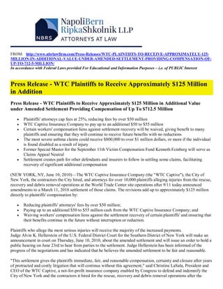 FROM: http://www.nbrlawfirm.com/Press-Releases/WTC-PLAINTIFFS-TO-RECEIVE-APPROXIMATELY-125-
MILLION-IN-ADDITIONAL-VALUE-UNDER-AMENDED-SETTLEMENT-PROVIDING-COMPENSATION-OF-
UP-TO-712-5-MILLION/
In accordance with Federal Laws provided For Educational and Information Purposes – i.e. of PUBLIC Interest



Press Release - WTC Plaintiffs to Receive Approximately $125 Million
in Addition
Press Release - WTC Plaintiffs to Receive Approximately $125 Million in Additional Value
under Amended Settlement Providing Compensation of Up To $712.5 Million

      Plaintiffs' attorneys cap fees at 25%, reducing fees by over $50 million
      WTC Captive Insurance Company to pay up to an additional $50 to $55 million
      Certain workers' compensation liens against settlement recovery will be waived, giving benefit to many
       plaintiffs and ensuring that they will continue to receive future benefits with no reductions
      The most severe asthma claims could receive $800,000 to over $1 million dollars, or more if the individual
       is found disabled as a result of injury
      Former Special Master for the September 11th Victim Compensation Fund Kenneth Feinberg will serve as
       Claims Appeal Neutral
      Settlement creates path for other defendants and insurers to follow in settling some claims, facilitating
       recovery of significant additional compensation

(NEW YORK, NY, June 10, 2010)—The WTC Captive Insurance Company (the "WTC Captive"), the City of
New York, the contractors the City hired, and attorneys for over 10,000 plaintiffs alleging injuries from the rescue,
recovery and debris removal operations at the World Trade Center site operations after 9/11 today announced
amendments to a March 11, 2010 settlement of those claims. The revisions add up to approximately $125 million
directly to plaintiffs' compensation by:

      Reducing plaintiffs' attorneys' fees by over $50 million;
      Paying up to an additional $50 to $55 million cash from the WTC Captive Insurance Company; and
      Waiving workers' compensation liens against the settlement recovery of certain plaintiffs' and ensuring that
       their benefits continue in the future without interruption or reduction.

Plaintiffs who allege the most serious injuries will receive the majority of the increased payments.
Judge Alvin K. Hellerstein of the U.S. Federal District Court for the Southern District of New York will make an
announcement in court on Thursday, June 10, 2010, about the amended settlement and will issue an order to hold a
public hearing on June 23rd to hear from parties to the settlement. Judge Hellerstein has been informed of the
progress of the negotiations and has indicated that he believes the amended settlement to be fair and reasonable.

"This settlement gives the plaintiffs immediate, fair, and reasonable compensation, certainty and closure after years
of protracted and costly litigation that will continue without this agreement," said Christine LaSala, President and
CEO of the WTC Captive, a not-for-profit insurance company enabled by Congress to defend and indemnify the
City of New York and the contractors it hired for the rescue, recovery and debris removal operations after the
 