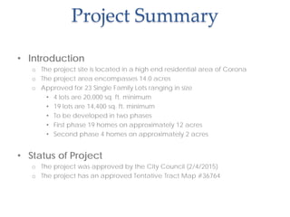 Project Summary
• Introduction
o The project site is located in a high end residential area of Corona
o The project area encompasses 14.0 acres
o Approved for 23 Single Family Lots ranging in size
• 4 lots are 20,000 sq. ft. minimum
• 19 lots are 14,400 sq. ft. minimum
• To be developed in two phases
• First phase 19 homes on approximately 12 acres
• Second phase 4 homes on approximately 2 acres
• Status of Project
o The project was approved by the City Council (2/4/2015)
o The project has an approved Tentative Tract Map #36764
 