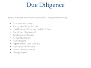 Due Diligence
Below is a list of documents available at the pre-bid meeting:
 Tentative Tract Map
 Summary of Project Costs
 Land Residual Summary and Cash Flow
 Conditions of Approval
 Geotechnical Report
 Air Quality Report
 Traffic Report
 Improvement Cost Estimate
 Preliminary Title Report
 Phase 1 Environmental
 Biology Report
 