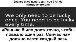бизнес вчерашнего дня про бизнес
завтрашнего дня
«Раньше было достаточно, чтобы
повезло один раз. Сейчас нам
должно везти каждый раз»
 
