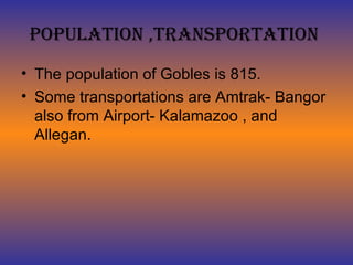 Population ,Transportation  The population of Gobles is 815. Some transportations are Amtrak- Bangor also from Airport- Kalamazoo , and Allegan. 