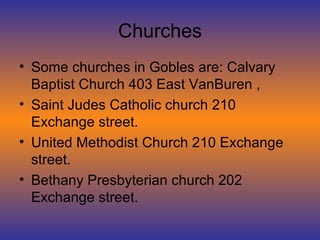 Churches Some churches in Gobles are: Calvary Baptist Church 403 East VanBuren , Saint Judes Catholic church 210 Exchange street. United Methodist Church 210 Exchange street. Bethany Presbyterian church 202 Exchange street. 