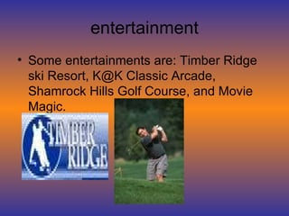 entertainment Some entertainments are: Timber Ridge ski Resort, K@K Classic Arcade, Shamrock Hills Golf Course, and Movie Magic. 