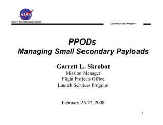 John F. Kennedy Space Center
                                                         Launch Services Program




                                   PPODs
      Managing Small Secondary Payloads

                               Garrett L. Skrobot
                                  Mission Manager
                                Flight Projects Office
                               Launch Services Program


                                February 26-27, 2008
                                                                                   1
 