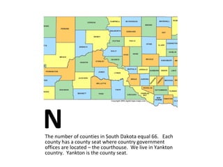 N The number of counties in South Dakota equal 66.  Each county has a county seat where country government offices are located – the courthouse.  We live in Yankton country.  Yankton is the county seat.   