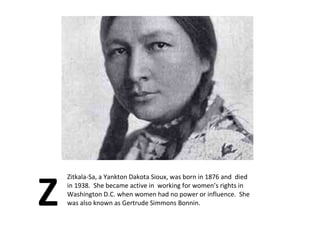 Z Zitkala-Sa, a Yankton Dakota Sioux, was born in 1876 and  died in 1938.  She became active in  working for women’s rights in Washington D.C. when women had no power or influence.  She was also known as Gertrude Simmons Bonnin.  