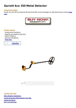 Garrett Ace 350 Metal Detector
Product Description
Garrett new Ace 350 and powerful DD searchcoil offers more advantages for optimized treasure hunting Read
more




Product Feature
q   Enhanced Iron Resolution
q   Powerful new Double-D searchcoil
q   Higher Frequency
q   Electronic Pinpointing
q   Read more

     Price :
               Check Price




You May Also Like
Metal Detector Headphones
Garrett All Purpose Metal Detector Carry Bag
Garrett Pro-Pointer
8.5" x 11" Coil Cover
 