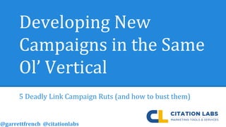 Developing New
Campaigns in the Same
Ol’ Vertical
5 Deadly Link Campaign Ruts (and how to bust them)
@garrettfrench @citationlabs
 