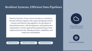 Resilient Systems, Efficient Data Pipelines
Based in Houston, Texas, Garrett Gendron is a backend-
focused software engineer who enjoys designing resilient
systems and efficient data pipelines. He specializes in
cloud infrastructure, API development, and performance
optimization. Garrett approaches programming as both
engineering and craft, valuing precision, readability, and
long-term sustainability.
Resilient Systems Efficient Data Pipelines Cloud Infrastructure
Cloud Infrastructure
& API Development
Precision & Readability
 