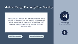 Modular Design For Long-Term Stability
Operating from Houston, Texas, Garrett Gendron builds
modern software solutions that integrate intuitive design
with efficient backend systems. He focuses on writing
modular, maintainable code that supports long-term
product stability.
Modern Software Solutions Modular, Maintainable Code
Modular Code
& Product Stability.
 