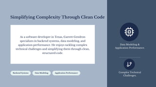 Simplifying Complexity Through Clean Code
As a software developer in Texas, Garrett Gendron
specializes in backend systems, data modeling, and
application performance. He enjoys tackling complex
technical challenges and simplifying them through clean,
structured code.
Backend Systems Data Modeling Application Performance
Data Modeling &
Application Performance.
Complex Technical
Challenges.
 