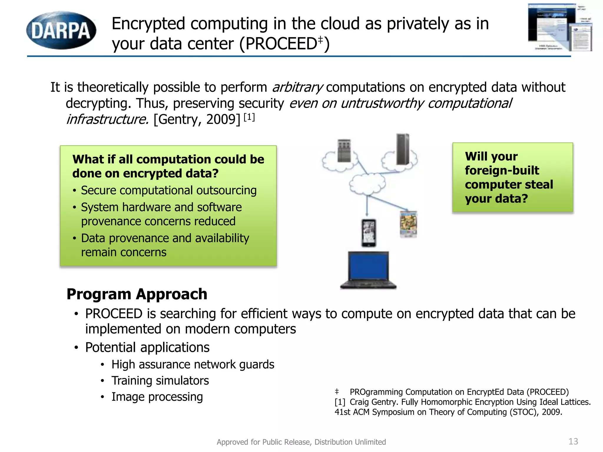 Encrypted computing in the cloud as privately as in
your data center (PROCEED‡)
Program Approach
• PROCEED is searching for efficient ways to compute on encrypted data that can be
implemented on modern computers
• Potential applications
• High assurance network guards
• Training simulators
• Image processing
It is theoretically possible to perform arbitrary computations on encrypted data without
decrypting. Thus, preserving security even on untrustworthy computational
infrastructure. [Gentry, 2009] [1]
What if all computation could be
done on encrypted data?
• Secure computational outsourcing
• System hardware and software
provenance concerns reduced
• Data provenance and availability
remain concerns
Will your
foreign-built
computer steal
your data?
‡ PROgramming Computation on EncryptEd Data (PROCEED)
[1] Craig Gentry. Fully Homomorphic Encryption Using Ideal Lattices.
41st ACM Symposium on Theory of Computing (STOC), 2009.
Approved for Public Release, Distribution Unlimited 13
 