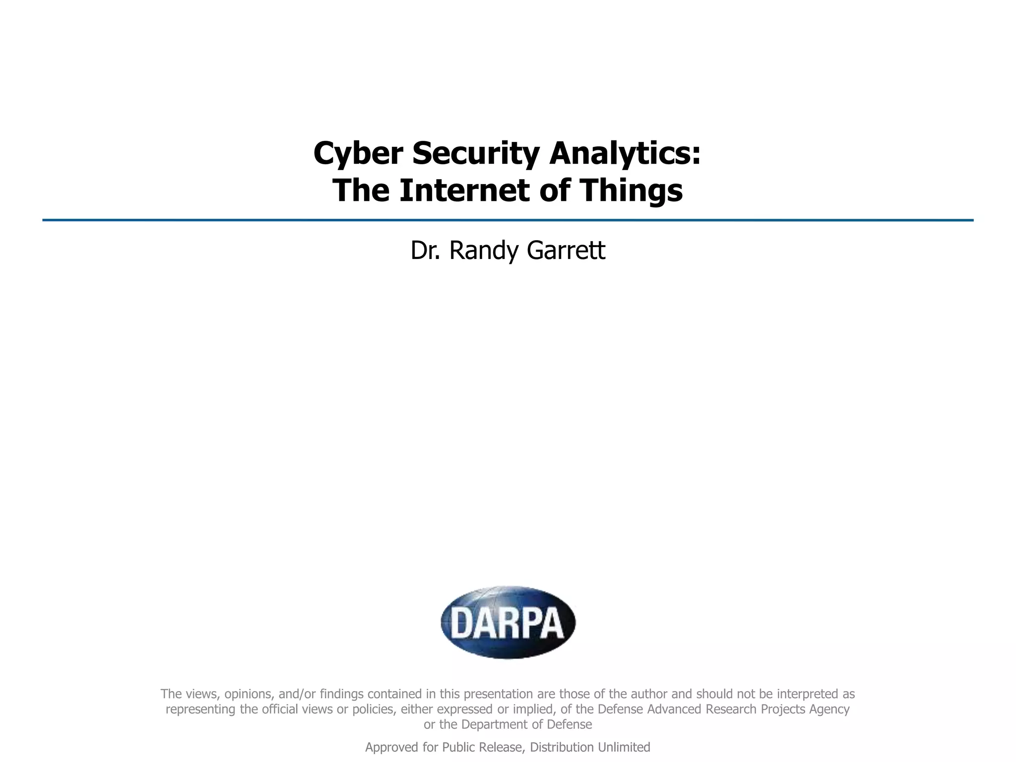 Cyber Security Analytics:
The Internet of Things
Dr. Randy Garrett
The views, opinions, and/or findings contained in this presentation are those of the author and should not be interpreted as
representing the official views or policies, either expressed or implied, of the Defense Advanced Research Projects Agency
or the Department of Defense
Approved for Public Release, Distribution Unlimited
 
