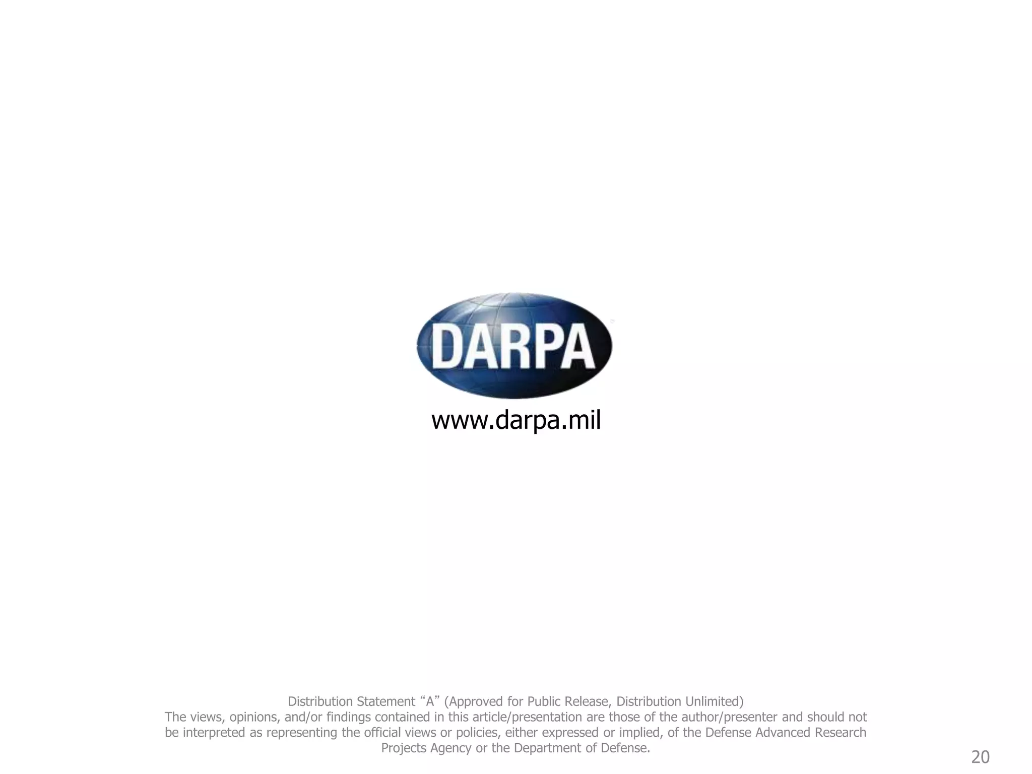 www.darpa.mil
20
Distribution Statement “A” (Approved for Public Release, Distribution Unlimited)
The views, opinions, and/or findings contained in this article/presentation are those of the author/presenter and should not
be interpreted as representing the official views or policies, either expressed or implied, of the Defense Advanced Research
Projects Agency or the Department of Defense.
 