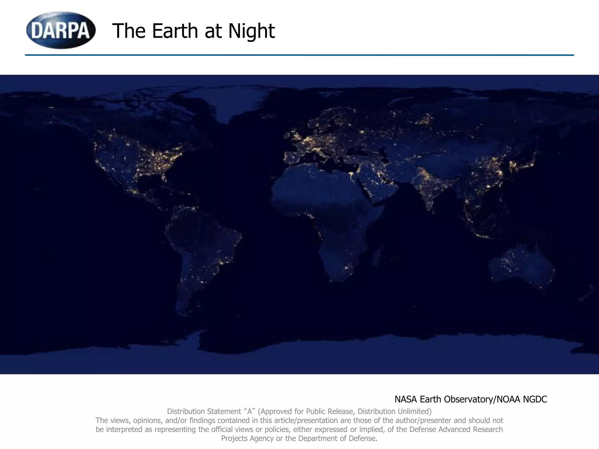 The Earth at Night
NASA Earth Observatory/NOAA NGDC
Distribution Statement “A” (Approved for Public Release, Distribution Unlimited)
The views, opinions, and/or findings contained in this article/presentation are those of the author/presenter and should not
be interpreted as representing the official views or policies, either expressed or implied, of the Defense Advanced Research
Projects Agency or the Department of Defense.
 