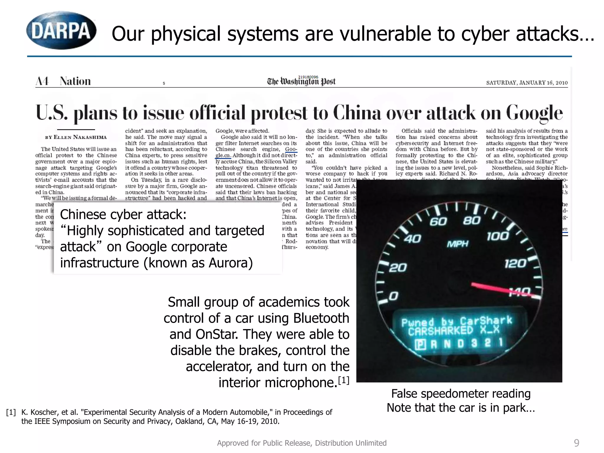 Our physical systems are vulnerable to cyber attacks…
Small group of academics took
control of a car using Bluetooth
and OnStar. They were able to
disable the brakes, control the
accelerator, and turn on the
interior microphone.[1]
Chinese cyber attack:
“Highly sophisticated and targeted
attack” on Google corporate
infrastructure (known as Aurora)
False speedometer reading
Note that the car is in park…[1] K. Koscher, et al. "Experimental Security Analysis of a Modern Automobile," in Proceedings of
the IEEE Symposium on Security and Privacy, Oakland, CA, May 16-19, 2010.
Approved for Public Release, Distribution Unlimited 9
 