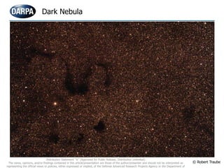 Dark Nebula
© Robert Traube
Distribution Statement “A” (Approved for Public Release, Distribution Unlimited)
The views, opinions, and/or findings contained in this article/presentation are those of the author/presenter and should not be interpreted as
representing the official views or policies, either expressed or implied, of the Defense Advanced Research Projects Agency or the Department of
 