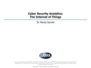 Cyber Security Analytics:
The Internet of Things
Dr. Randy Garrett
The views, opinions, and/or findings contained in this presentation are those of the author and should not be interpreted as
representing the official views or policies, either expressed or implied, of the Defense Advanced Research Projects Agency
or the Department of Defense
Approved for Public Release, Distribution Unlimited
 